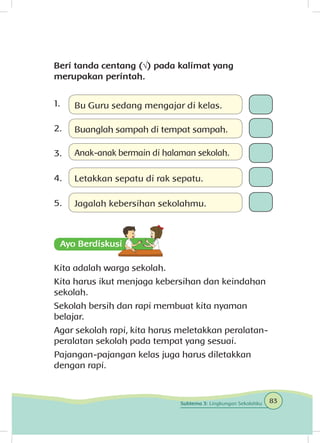 Beri tanda centang (√) pada kalimat yang
merupakan perintah.
1.	
2.	
3.	
4.	
5.	
Kita adalah warga sekolah.
Kita harus ikut menjaga kebersihan dan keindahan
sekolah.
Sekolah bersih dan rapi membuat kita nyaman
belajar.
Agar sekolah rapi, kita harus meletakkan peralatan-
peralatan sekolah pada tempat yang sesuai.
Pajangan-pajangan kelas juga harus diletakkan
dengan rapi.
Bu Guru sedang mengajar di kelas.
Letakkan sepatu di rak sepatu.
Anak-anak bermain di halaman sekolah.
Buanglah sampah di tempat sampah.
Jagalah kebersihan sekolahmu.
83Subtema 3: Lingkungan Sekolahku
 