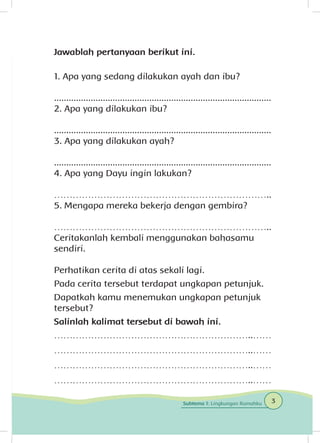 Jawablah pertanyaan berikut ini.
1. Apa yang sedang dilakukan ayah dan ibu?
.........................................................................................
2. Apa yang dilakukan ibu?
.........................................................................................
3. Apa yang dilakukan ayah?
.........................................................................................
4. Apa yang Dayu ingin lakukan?
	
……………………………………………………………..
5. Mengapa mereka bekerja dengan gembira?
	
……………………………………………………………..
Ceritakanlah kembali menggunakan bahasamu
sendiri.
Perhatikan cerita di atas sekali lagi.
Pada cerita tersebut terdapat ungkapan petunjuk.
Dapatkah kamu menemukan ungkapan petunjuk
tersebut?
Salinlah kalimat tersebut di bawah ini.
………………………………………………………..……
………………………………………………………..……
………………………………………………………..……
………………………………………………………..……
3Subtema 1: Lingkungan Rumahku
 