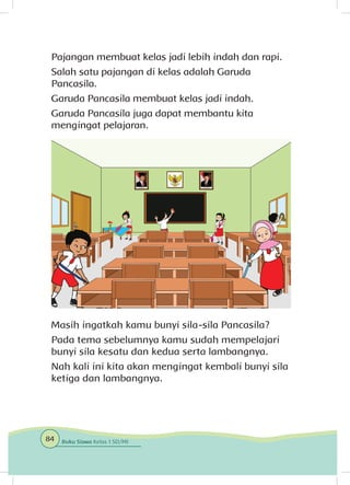 Pajangan membuat kelas jadi lebih indah dan rapi.
Salah satu pajangan di kelas adalah Garuda
Pancasila.
Garuda Pancasila membuat kelas jadi indah.
Garuda Pancasila juga dapat membantu kita
mengingat pelajaran.
Masih ingatkah kamu bunyi sila-sila Pancasila?
Pada tema sebelumnya kamu sudah mempelajari
bunyi sila kesatu dan kedua serta lambangnya.
Nah kali ini kita akan mengingat kembali bunyi sila
ketiga dan lambangnya.
84 Buku Siswa Kelas 1 SD/MI
 