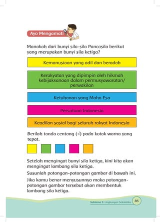Manakah dari bunyi sila-sila Pancasila berikut
yang merupakan bunyi sila ketiga?
Setelah mengingat bunyi sila ketiga, kini kita akan
mengingat lambang sila ketiga.
Susunlah potongan-potongan gambar di bawah ini.
Jika kamu benar menyusunnya maka potongan-
potongan gambar tersebut akan membentuk
lambang sila ketiga.
Kerakyatan yang dipimpin oleh hikmah
kebijaksanaan dalam permusyawaratan/
perwakilan
Ketuhanan yang Maha Esa
Kemanusiaan yang adil dan beradab
Persatuan Indonesia
Keadilan sosial bagi seluruh rakyat Indonesia
Berilah tanda centang (√) pada kotak warna yang
tepat.
85Subtema 3: Lingkungan Sekolahku
 