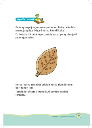 Ayo Berkreasii
Pajangan-pajangan memperindah kelas. Kita bisa
memajang hasil-hasil karya kita di kelas.
Di bawah ini beberapa contoh karya yang bisa jadi
pajangan kelas.
Karya-karya tersebut adalah karya tiga dimensi
dari tanah liat.
Tanah liat dicetak mengikuti bentuk wadah
tertentu.
87Subtema 3: Lingkungan Sekolahku
 