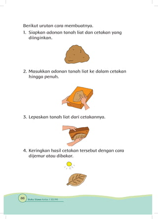 Berikut urutan cara membuatnya.
1.	 Siapkan adonan tanah liat dan cetakan yang
diinginkan.
2.	Masukkan adonan tanah liat ke dalam cetakan
hingga penuh.
3.	Lepaskan tanah liat dari cetakannya.
4.	Keringkan hasil cetakan tersebut dengan cara
dijemur atau dibakar.
88 Buku Siswa Kelas 1 SD/MI
 