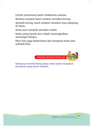 Untuk sementara hasil cetakanmu selesai.
Biarkan sampai hasil cetakan tersebut kering.
Setelah kering, hasil cetakan tersebut bisa dipajang
di kelas.
Kelas pun menjadi semakin indah.
Kelas yang bersih dan indah meningkatkan
semangat belajar.
Mari kita jaga kebersihan dan kerapian kelas dan
sekolah kita.
Kegiatan Bersama Orang Tua
Orang tua membimbing siswa untuk selalu mengikuti
peraturan yang ada di sekolah.
89Subtema 3: Lingkungan Sekolahku
 