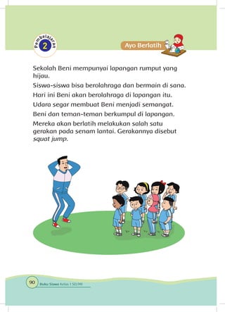 Sekolah Beni mempunyai lapangan rumput yang
hijau.
Siswa-siswa bisa berolahraga dan bermain di sana.
Hari ini Beni akan berolahraga di lapangan itu.
Udara segar membuat Beni menjadi semangat.
Beni dan teman-teman berkumpul di lapangan.
Mereka akan berlatih melakukan salah satu
gerakan pada senam lantai. Gerakannya disebut
squat jump.
90 Buku Siswa Kelas 1 SD/MI
 
