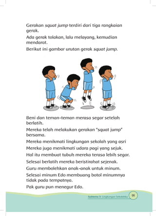 Gerakan squat jump terdiri dari tiga rangkaian
gerak.
Ada gerak tolakan, lalu melayang, kemudian
mendarat.
Berikut ini gambar urutan gerak squat jump.
Beni dan teman-teman merasa segar setelah
berlatih.
Mereka telah melakukan gerakan “squat jump”
bersama.
Mereka menikmati lingkungan sekolah yang asri
Mereka juga menikmati udara pagi yang sejuk.
Hal itu membuat tubuh mereka terasa lebih segar.
Selesai berlatih mereka beristirahat sejenak.
Guru membolehkan anak-anak untuk minum.
Selesai minum Edo membuang botol minumnya
tidak pada tempatnya.
Pak guru pun menegur Edo.
91Subtema 3: Lingkungan Sekolahku
 