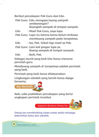 Berikut percakapan Pak Guru dan Edo.
Pak Guru	: 	Edo, mengapa buang sampah
		sembarangan?
		 Buanglah sampah di tempat sampah.
Edo	 : 	Maaf Pak Guru, saya lupa.
Pak Guru	: 	Lupa itu karena kamu belum terbiasa 	
		 membuang sampah pada tempatnya.
Edo	 : 	Iya, Pak. Sekali lagi maaf ya Pak.
Pak Guru	: 	Lain kali jangan lupa ya.
		 Buang sampah di tempat sampah.
Edo	 : 	Baik, Pak.
Sebagai murid yang baik kita harus menurut
perintah guru.
Membuang sampah di tempatnya adalah perintah
yang baik.
Perintah yang baik harus dilaksanakan.
Lingkungan sekolah yang bersih harus dijaga
bersama.
Nah, coba praktikkan percakapan yang berisi
ungkapan perintah tersebut.
Kegiatan Bersama Orang Tua
Orang tua membimbing siswa untuk selalu menjaga
kebersihan kelas dan sekolah.
92 Buku Siswa Kelas 1 SD/MI
 