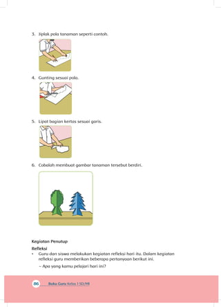86 Buku Guru Kelas 1 SD/MI
3.	 Jiplak pola tanaman seperti contoh.
4.	 Gunting sesuai pola.
5.	 Lipat bagian kertas sesuai garis.
6.	 Cobalah membuat gambar tanaman tersebut berdiri.
Kegiatan Penutup
Refleksi
•	 Guru dan siswa melakukan kegiatan refleksi hari itu. Dalam kegiatan
refleksi guru memberikan beberapa pertanyaan berikut ini.
~~ Apa yang kamu pelajari hari ini?
 