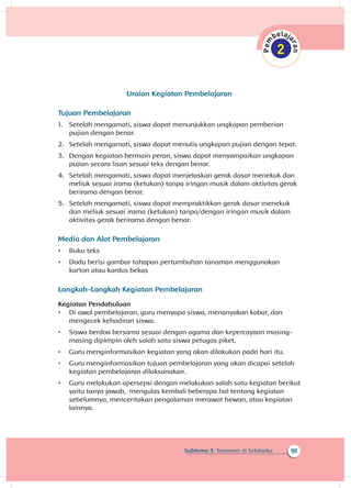 91Subtema 3: Tanaman di Sekitarku
Uraian Kegiatan Pembelajaran
Tujuan Pembelajaran
1.	 Setelah mengamati, siswa dapat menunjukkan ungkapan pemberian
pujian dengan benar.
2.	 Setelah mengamati, siswa dapat menulis ungkapan pujian dengan tepat.
3.	 Dengan kegiatan bermain peran, siswa dapat menyampaikan ungkapan
pujian secara lisan sesuai teks dengan benar.
4.	 Setelah mengamati, siswa dapat menjelaskan gerak dasar menekuk dan
meliuk sesuai irama (ketukan) tanpa iringan musik dalam aktivitas gerak
berirama dengan benar.	
5.	 Setelah mengamati, siswa dapat mempraktikkan gerak dasar menekuk
dan meliuk sesuai irama (ketukan) tanpa/dengan iringan musik dalam
aktivitas gerak berirama dengan benar.
Media dan Alat Pembelajaran
•	 Buku teks
•	 Dadu berisi gambar tahapan pertumbuhan tanaman menggunakan
karton atau kardus bekas
Langkah-Langkah Kegiatan Pembelajaran
Kegiatan Pendahuluan
•	 Di awal pembelajaran, guru menyapa siswa, menanyakan kabar, dan
mengecek kehadiran siswa.
•	 Siswa berdoa bersama sesuai dengan agama dan kepercayaan masing-
masing dipimpin oleh salah satu siswa petugas piket.
•	 Guru menginformasikan kegiatan yang akan dilakukan pada hari itu.
•	 Guru menginformasikan tujuan pembelajaran yang akan dicapai setelah
kegiatan pembelajaran dilaksanakan.
•	 Guru melakukan apersepsi dengan melakukan salah satu kegiatan berikut
yaitu tanya jawab, mengulas kembali beberapa hal tentang kegiatan
sebelumnya, menceritakan pengalaman merawat hewan, atau kegiatan
lainnya.
 