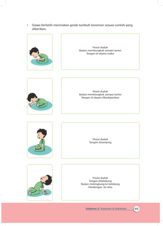 93Subtema 3: Tanaman di Sekitarku
•	 Siswa berlatih menirukan gerak tumbuh tanaman sesuai contoh yang
diberikan.
	
Tangan di depan muka
Badan membungkuk sampai lantai
Posisi duduk
Posisi duduk
Badan membungkuk sampai lantai
Tangan di depan dikedepankan
Posisi duduk
Tangan disamping
	
Posisi duduk
Tangan dibelakang
Badan melengkung ke belakang
Pandangan ke atas
 