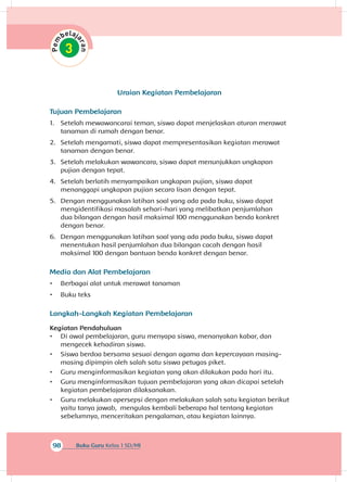 98 Buku Guru Kelas 1 SD/MI
Uraian Kegiatan Pembelajaran
Tujuan Pembelajaran
1.	 Setelah mewawancarai teman, siswa dapat menjelaskan aturan merawat
tanaman di rumah dengan benar.
2.	 Setelah mengamati, siswa dapat mempresentasikan kegiatan merawat
tanaman dengan benar.
3.	 Setelah melakukan wawancara, siswa dapat menunjukkan ungkapan
pujian dengan tepat.
4.	 Setelah berlatih menyampaikan ungkapan pujian, siswa dapat
menanggapi ungkapan pujian secara lisan dengan tepat.
5.	 Dengan menggunakan latihan soal yang ada pada buku, siswa dapat
mengidentifikasi masalah sehari-hari yang melibatkan penjumlahan
dua bilangan dengan hasil maksimal 100 menggunakan benda konkret
dengan benar.
6.	 Dengan menggunakan latihan soal yang ada pada buku, siswa dapat
menentukan hasil penjumlahan dua bilangan cacah dengan hasil
maksimal 100 dengan bantuan benda konkret dengan benar.
Media dan Alat Pembelajaran
•	 Berbagai alat untuk merawat tanaman
•	 Buku teks
Langkah-Langkah Kegiatan Pembelajaran
Kegiatan Pendahuluan
•	 Di awal pembelajaran, guru menyapa siswa, menanyakan kabar, dan
mengecek kehadiran siswa.
•	 Siswa berdoa bersama sesuai dengan agama dan kepercayaan masing-
masing dipimpin oleh salah satu siswa petugas piket.
•	 Guru menginformasikan kegiatan yang akan dilakukan pada hari itu.
•	 Guru menginformasikan tujuan pembelajaran yang akan dicapai setelah
kegiatan pembelajaran dilaksanakan.
•	 Guru melakukan apersepsi dengan melakukan salah satu kegiatan berikut
yaitu tanya jawab, mengulas kembali beberapa hal tentang kegiatan
sebelumnya, menceritakan pengalaman, atau kegiatan lainnya.
 