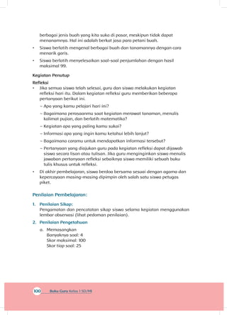100 Buku Guru Kelas 1 SD/MI
berbagai jenis buah yang kita suka di pasar, meskipun tidak dapat
menanamnya. Hal ini adalah berkat jasa para petani buah.
•	 Siswa berlatih mengenal berbagai buah dan tanamannya dengan cara
menarik garis.
•	 Siswa berlatih menyelesaikan soal-soal penjumlahan dengan hasil
maksimal 99.
Kegiatan Penutup
Refleksi
•	 Jika semua siswa telah selesai, guru dan siswa melakukan kegiatan
refleksi hari itu. Dalam kegiatan refleksi guru memberikan beberapa
pertanyaan berikut ini.
~~ Apa yang kamu pelajari hari ini?
~~ Bagaimana perasaanmu saat kegiatan merawat tanaman, menulis
kalimat pujian, dan berlatih matematika?
~~ Kegiatan apa yang paling kamu sukai?
~~ Informasi apa yang ingin kamu ketahui lebih lanjut?
~~ Bagaimana caramu untuk mendapatkan informasi tersebut?
~~ Pertanyaan yang diajukan guru pada kegiatan refleksi dapat dijawab
siswa secara lisan atau tulisan. Jika guru menginginkan siswa menulis
jawaban pertanyaan refleksi sebaiknya siswa memiliki sebuah buku
tulis khusus untuk refleksi.
•	 Di akhir pembelajaran, siswa berdoa bersama sesuai dengan agama dan
kepercayaan masing-masing dipimpin oleh salah satu siswa petugas
piket.
Penilaian Pembelajaran:
1.	 Penilaian Sikap:
Pengamatan dan pencatatan sikap siswa selama kegiatan menggunakan
lembar observasi (lihat pedoman penilaian).
2.	 Penilaian Pengetahuan
a.	 Memasangkan
Banyaknya soal: 4
Skor maksimal: 100
Skor tiap soal: 25
 