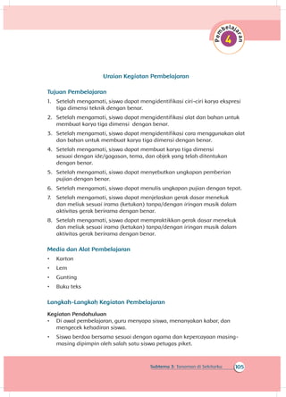105Subtema 3: Tanaman di Sekitarku
Uraian Kegiatan Pembelajaran
Tujuan Pembelajaran
1.	 Setelah mengamati, siswa dapat mengidentifikasi ciri-ciri karya ekspresi
tiga dimensi teknik dengan benar.
2.	 Setelah mengamati, siswa dapat mengidentifikasi alat dan bahan untuk
membuat karya tiga dimensi dengan benar.
3.	 Setelah mengamati, siswa dapat mengidentifikasi cara menggunakan alat
dan bahan untuk membuat karya tiga dimensi dengan benar.
4.	 Setelah mengamati, siswa dapat membuat karya tiga dimensi
sesuai dengan ide/gagasan, tema, dan objek yang telah ditentukan
dengan benar.
5.	 Setelah mengamati, siswa dapat menyebutkan ungkapan pemberian
pujian dengan benar.
6.	 Setelah mengamati, siswa dapat menulis ungkapan pujian dengan tepat.
7.	 Setelah mengamati, siswa dapat menjelaskan gerak dasar menekuk
dan meliuk sesuai irama (ketukan) tanpa/dengan iringan musik dalam
aktivitas gerak berirama dengan benar.	
8.	 Setelah mengamati, siswa dapat mempraktikkan gerak dasar menekuk
dan meliuk sesuai irama (ketukan) tanpa/dengan iringan musik dalam
aktivitas gerak berirama dengan benar.	
Media dan Alat Pembelajaran
•	 Karton
•	 Lem
•	 Gunting
•	 Buku teks
Langkah-Langkah Kegiatan Pembelajaran
Kegiatan Pendahuluan
•	 Di awal pembelajaran, guru menyapa siswa, menanyakan kabar, dan
mengecek kehadiran siswa.
•	 Siswa berdoa bersama sesuai dengan agama dan kepercayaan masing-
masing dipimpin oleh salah satu siswa petugas piket.
 