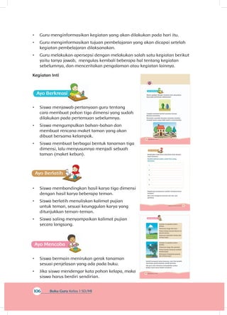 118 Buku Siswa Kelas 1 SD/MI
A
Gambar ini gambar pohon
kelapa.
Pohonnya tinggi dan kuat.
Pohon kelapa banyak ditemui di
daerah pantai.
Daunnya melambai-lambai jika
tertiup angin.
Gambar ini gambar pohon
bambu.
Pohonnya tinggi dan gemulai.
Pohon bambu biasanya tumbuh
berkelompok.
Batangnya bergoyang-goyang
jika tertiup angin.
Sambil mengenal nama tanaman, mari kita berlatih
menirukan gerak tanaman sambil bermain.
Jika guru atau temanmu menyebutkan pohon
kelapa, kamu harus berdiri sendirian.
116 Buku Siswa Kelas 1 SD/MI
Ayo Ber
Masih ingatkah dengan tanaman hias yang kamu
buat pada pertemuan sebelumnya?
Cobalah membuat bentuk tanaman lainnya
bersama temanmu.
Kemudian susunlah tanaman-tanaman tersebut
menjadi taman yang indah seperti contoh berikut.
106 Buku Guru Kelas 1 SD/MI
•	 Guru menginformasikan kegiatan yang akan dilakukan pada hari itu.
•	 Guru menginformasikan tujuan pembelajaran yang akan dicapai setelah
kegiatan pembelajaran dilaksanakan.
•	 Guru melakukan apersepsi dengan melakukan salah satu kegiatan berikut
yaitu tanya jawab, mengulas kembali beberapa hal tentang kegiatan
sebelumnya, dan menceritakan pengalaman atau kegiatan lainnya.
Kegiatan Inti
•	 Siswa menjawab pertanyaan guru tentang
cara membuat pohon tiga dimensi yang sudah
dilakukan pada pertemuan sebelumnya.
•	 Siswa mengumpulkan bahan-bahan dan
membuat rencana maket taman yang akan
dibuat bersama kelompok.
•	 Siswa membuat berbagai bentuk tanaman tiga
dimensi, lalu menyusunnya menjadi sebuah
taman (maket kebun).
•	 Siswa membandingkan hasil karya tiga dimensi
dengan hasil karya beberapa teman.
•	 Siswa berlatih menuliskan kalimat pujian
untuk teman, sesuai keunggulan karya yang
ditunjukkan teman-teman.
•	 Siswa saling menyampaikan kalimat pujian
secara langsung.
A
•	 Siswa bermain menirukan gerak tanaman
sesuai penjelasan yang ada pada buku.
•	 Jika siswa mendengar kata pohon kelapa, maka
siswa harus berdiri sendirian.
117Subtema 3: Tumbuhan di Sekitarku
A
Bandingkan hasil karya yang kamu buat dengan
hasil temanmu.
Buatlah kalimat pujian untuk lima orang
temanmu.
1.
2.
3.
4.
5.
Bagaimana perasaanmu setelah membuat karya
tersebut?
Mari, kita mengenal tanaman lain dan cara
geraknya.
 