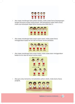 107Subtema 3: Tanaman di Sekitarku
•	 Jika siswa mendengar kata pohon bambu, maka siswa harus berpegangan
tangan bersama empat orang teman. Jika banyaknya siswa tidak sesuai,
maka sisa kelompok dapat berisi kurang atau lebih dari 5.
•	 Jika siswa mendengar kata angin sepoi-sepoi, maka siswa harus
menggerakan badan ke kiri dan ke kanan secara perlahan.
•	 Jika siswa mendengar kata angin badai, maka siswa akan menggerakan
badan ke kiri dan ke kanan secara cepat.
•	 Jika guru atau temanmu menyebutkan pohon roboh, maka kamu harus
jongkok.
 