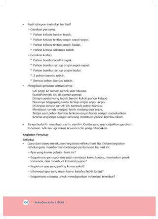 108 Buku Guru Kelas 1 SD/MI
•	 Ikuti tahapan instruksi berikut!
~~ Gerakan pertama.
*	 Pohon kelapa berdiri tegak.
*	 Pohon kelapa tertiup angin sepoi-sepoi.
*	 Pohon kelapa tertiup angin badai.
*	 Pohon kelapa akhirnya roboh.
~~ Gerakan kedua.
*	 Pohon bambu berdiri tegak.
*	 Pohon bambu tertiup angin sepoi-sepoi.
*	 Pohon bambu tertiup angin badai.
*	 3 pohon bambu roboh.
*	 Semua pohon bambu roboh.
•	 Mengikuti gerakan sesuai cerita
Siti pergi ke rumah nenek saat liburan.
Rumah nenek Siti di daerah pantai.
Di tepi pantai yang indah berdiri kokoh pohon kelapa.
Daunnya bergoyang kalau tertiup angin sepoi-sepoi.
Di depan rumah nenek Siti tumbuh pohon bambu.
Membuat rumah menjadi lebih rindang dan sejuk.
Tetapi saat pohon bambu terkena angin badai sangat menakutkan.
Kerena anginnya sangat kencang membuat pohon bambu roboh.
•	 Siswa berlatih membuat cerita sendiri. Cerita yang menunjukkan gerakan
tanaman. Lakukan gerakan sesuai cerita yang dibacakan.
Kegiatan Penutup
Refleksi
•	 Guru dan siswa melakukan kegiatan refleksi hari itu. Dalam kegiatan
refleksi guru memberikan beberapa pertanyaan berikut ini:
~~ Apa yang kamu pelajari hari ini?
~~ Bagaimana perasaanmu saat membuat karya kolase, menirukan gerak
tanaman, dan membuat kalimat pujian?
~~ Kegiatan apa yang paling kamu sukai?
~~ Informasi apa yang ingin kamu ketahui lebih lanjut?
~~ Bagaimana caramu untuk mendapatkan informasi tersebut?
 