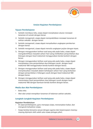 117Subtema 3: Tanaman di Sekitarku
Uraian Kegiatan Pembelajaran
Tujuan Pembelajaran
1.	 Setelah membaca teks, siswa dapat menjelaskan aturan merawat
tanaman di rumah dengan benar.
2.	 Setelah mengamati, siswa dapat mempraktikkan merawat tanaman di
sekitar sekolah dengan benar.
3.	 Setelah mengamati, siswa dapat menyebutkan ungkapan pemberian
dengan benar.
4.	 Setelah mengamati, siswa dapat menulis ungkapan pujian dengan tepat.
5.	 Dengan menggunakan latihan soal yang ada pada buku, siswa dapat
mengidentifikasi masalah sehari-hari yang melibatkan penjumlahan dua
bilangan dengan hasil maksimal menggunakan benda konkret dengan
benar.
6.	 Dengan menggunakan latihan soal yang ada pada buku, siswa dapat
menjelaskan cara penjumlahan dua bilangan cacah dengan hasil
maksimal 100 menggunakan benda konkret dengan benar.
7.	 Dengan menggunakan latihan soal yang ada pada buku, siswa dapat
menyelesaikan masalah dalam kehidupan sehari-hari yang berkaitan
dengan penjumlahan 2 bilangan cacah dengan hasil maksimal 100
dengan benar.
8.	 Dengan menggunakan latihan soal yang ada pada buku, siswa dapat
menentukan hasil penjumlahan dua bilangan cacah dengan hasil
maksimal 100 dengan bantuan benda konkret dengan benar.
Media dan Alat Pembelajaran
•	 Buku teks
•	 Alat-alat untuk merapikan tanaman di halaman sekitar sekolah.
Langkah-Langkah Kegiatan Pembelajaran
Kegiatan Pendahuluan
•	 Di awal pembelajaran, guru menyapa siswa, menanyakan kabar, dan
mengecek kehadiran siswa.
•	 Siswa berdoa bersama sesuai dengan agama dan kepercayaan masing-
masing dipimpin oleh salah satu siswa petugas piket.
 