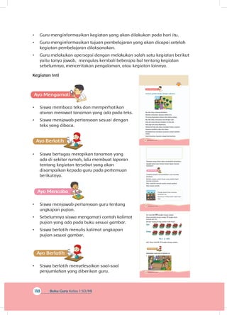 132 Buku Siswa Kelas 1 SD/MI
Tanaman yang ditata akan menambah keindahan.
Apakah kamu dan teman-teman dapat menata
tanaman?
A
Cobalah berlatih mempraktikkan cara merawat
tanaman.
Berikan pujian untuk teman yang sudah dapat
menata tanaman.
Mari berlatih menulis pujian sesuai gambar.,
Ikuti sesuai contoh.
Pandai sekali Dayu menata
tanaman itu.
Tanaman terlihat lebih indah dan
rapi.
130 Buku Siswa Kelas 1 SD/MI
A
Cermati gambar berikut dengan saksama.
Ibu dan Dayu senang berkebun.
Mereka menanam sayuran dalam pot.
Pot yang digunakan terbuat dari kaleng bekas.
Ibu dan Dayu menyusun pot dengan rapi.
Ada yang disusun berjajar di atas rak.pot
Ada juga pot yang digantung.
Setiap hari Ibu dan Dayu merawat kebun sayuran.
Sayuran tumbuh subur dan hijau.
Keindahannya membuat suasana rumah tambah
indah.
Hasil tanaman sayuran sangat bermanfaat.
118 Buku Guru Kelas 1 SD/MI
•	 Guru menginformasikan kegiatan yang akan dilakukan pada hari itu.
•	 Guru menginformasikan tujuan pembelajaran yang akan dicapai setelah
kegiatan pembelajaran dilaksanakan.
•	 Guru melakukan apersepsi dengan melakukan salah satu kegiatan berikut
yaitu tanya jawab, mengulas kembali beberapa hal tentang kegiatan
sebelumnya, menceritakan pengalaman, atau kegiatan lainnya.
Kegiatan Inti
•	 Siswa membaca teks dan memperhatikan
aturan merawat tanaman yang ada pada teks.
•	 Siswa menjawab pertanyaan sesuai dengan
teks yang dibaca.
•	 Siswa bertugas merapikan tanaman yang
ada di sekitar rumah, lalu membuat laporan
tentang kegiatan tersebut yang akan
disampaikan kepada guru pada pertemuan
berikutnya.
A
•	 Siswa menjawab pertanyaan guru tentang
ungkapan pujian.
•	 Sebelumnya siswa mengamati contoh kalimat
pujian yang ada pada buku sesuai gambar.
•	 Siswa berlatih menulis kalimat ungkapan
pujian sesuai gambar.
A
•	 Siswa berlatih menyelesaikan soal-soal
penjumlahan yang diberikan guru. 134 Buku Siswa Kelas 1 SD/MI
Siti memiliki 43 tangkai bunga mawar.
Dayu memiliki bunga mawar 2 tangkai lebih
banyak dari Siti.
Berapa tangkai bunga mawar milik Dayu?
Siti
Dayu
43 + 2 =45
jadi, Dayu memiliki 45 tangkai bunga mawar.
Ayo Ber
Selesaikan soal-soal di bawah ini.
1.
 