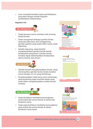 143Subtema 4: Bentuk, Warna, Ukuran, dan Permukaan Benda
Ayo Ber
Amati gambar di halaman sebelumnya.
Kelompokkan berdasarkan persamaan yang
dimilikinya.
Gunting lalu tempelkan pada tabel berikut.
125Subtema 4: Bentuk, Warna, Ukuran, dan Permukaan Benda
•	 Guru menginformasikan tujuan pembelajaran
yang akan dicapai setelah kegiatan
pembelajaran dilaksanakan
Kegiatan Inti
A
•	 Siswa bersama-sama membaca teks tentang
benda-benda.
•	 Siswa mengamati berbagai gambar benda
yang ada pada buku, dan menggunting
gambar-gambar yang sudah diberi tanda untuk
digunting.
•	 Setelah digunting, siswa berlatih
mengelompokkan gambar benda-benda
berdasarkan persamaan. Gambar benda
tersebut dapat dikelompokkan berdasarkan
warna, bentuk, dan ukuran.
•	 Setelah berlatih mengelompokkan benda, siswa
menempelkan gambar benda-benda tersebut
sesuai dengan ciri-ciri yang dimilikinya.
•	 Pengelompokkan tidak harus sama antarsiswa,
yang terpenting siswa memiliki alasan yang
tepat dalam mengelompokkan sumber benda
tersebut.
•	 Siswa berdiskusi membahas kemungkinan
yang terjadi jika semua benda di sekitar kita
berwarna sama.
•	 Siswa juga berdiskusi membahas kemungkinan
yang terjadi jika semua benda di sekitar
berukuran sama besar.
140 Buku Siswa Kelas 1 SD/MI
Udin dan Siti sedang bermain bersama.
Udin bermain mobil-mobilan.
Mobil-mobilan Udin berwarna merah.
Siti senang bermain boneka.
Boneka Siti berukuran besar dan halus.
Mereka senang bermain bersama.
Ada banyak benda di sekitar kita.
Benda berbeda bentuk warna dan ukurannya.
144 Buku Siswa Kelas 1 SD/MI
A
Diskusikan bersama temanmu.
Apa yang terjadi jika semua benda berwarna sama?
Apa yang terjadi jika semua benda berukuran besar?
Ceritakan hasil diskusimu di depan teman-
temanmu.
 