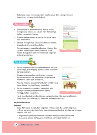 126 Buku Guru Kelas 1 SD/MI
•	 Beberapa siswa menyampaikan hasil diskusi dan saling memberi
tanggapan tentang hasil diskusi.
A
•	 Siswa berlatih mewawancara teman untuk
mengetahui kebiasan sehari-hari temannya
dalam merapikan kamar.
•	 Siswa mewawancara sesuai pertanyaan yang
ada pada buku.
•	 Setelah mengetahui kebiasaan teman-teman,
siswa berlatih merapikan kelas.
•	 Pertanyaan mengenai benda yang disukai dan
apakah siswa dapat membuat atau tidak,
hanya merupakan pertanyaan untuk kegiatan
diskusi tambahan.
A
•	 Setiap siswa menyebutkan benda yang sangat
disukainya. Benda yang disukai siswa biasanya
berupa mainan.
•	 Siswa mendengarkan penjelasan tentang
karya dari tanah liat, dan siswa diajak untuk
membuat karya dari tanah liat.
•	 Masing-masing siswa menentukan benda yang
ingin dibuat menjadi karya tanah liat.
•	 Setiap siswa mendapatkan tanah liat, lalu
dilanjutkan dengan membentuk benda
menggunakan tanah liat.
•	 Hasil membentuk benda dijemur sampai kering. Jika memungkinkan,
hasil karya dapat langsung diwarnai menggunakan cat.
Kegiatan Penutup
Refleksi
•	 Guru dan siswa melakukan kegiatan refleksi hari itu. Dalam kegiatan
refleksi guru memberikan beberapa pertanyaan berikut ini. Apa yang kamu
pelajari hari ini?
~~ Bagaimana perasaanmu saat kegiatan mengelompokkan benda,
mengenal aturan benda, dan membuat karya dari tanah liat?
145Subtema 4: Bentuk, Warna, Ukuran, dan Permukaan Benda
Kamar Lani bersih dan rapi.
Di kamar Lani ada tempat tidur dan meja belajar.
Alat-alat tulis dan mainan tersusun rapi.
Semua benda disimpan pada tempatnya.
Benda-benda itu disusun berdasarkan
kegunaannya.
Lani senang berada di kamar yang rapi dan bersih.
A
Coba tanyakan kepada beberapa temanmu tentang
kegiatan merapikan kamar.
Apakah temanmu sudah dapat merapikan sendiri?
Berikan tanda centang (✔) pada tempat yang benar.
No. Nama teman Membersihkan kamar
atau tempat tidur
Sendiri Dibantu
1
2.
3.
4.
5.
.
146 Buku Siswa Kelas 1 SD/MI
Agar kita dapat merapikan benda-benda di rumah,
mari berlatih membersihkan kelas.
Coba lakukan bersama temanmu.
Rapikan benda-benda yang ada di kelasmu.
Benda yang disusun rapi tampak indah dipandang.
Apa nama benda yang kamu sukai?
Dapatkah kamu membuatnya?
Ayo Ber
Mari, kita mencoba membuat benda kesukaan
menggunakan tanah liat.
 