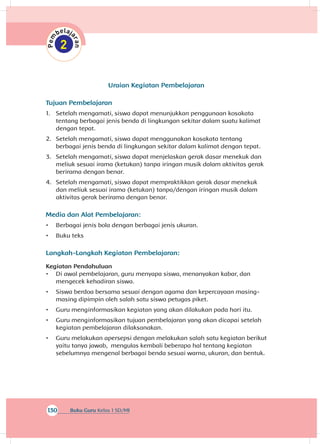 130 Buku Guru Kelas 1 SD/MI
Uraian Kegiatan Pembelajaran
Tujuan Pembelajaran
1.	 Setelah mengamati, siswa dapat menunjukkan penggunaan kosakata
tentang berbagai jenis benda di lingkungan sekitar dalam suatu kalimat
dengan tepat.
2.	 Setelah mengamati, siswa dapat menggunakan kosakata tentang
berbagai jenis benda di lingkungan sekitar dalam kalimat dengan tepat.
3.	 Setelah mengamati, siswa dapat menjelaskan gerak dasar menekuk dan
meliuk sesuai irama (ketukan) tanpa iringan musik dalam aktivitas gerak
berirama dengan benar.
4.	 Setelah mengamati, siswa dapat mempraktikkan gerak dasar menekuk
dan meliuk sesuai irama (ketukan) tanpa/dengan iringan musik dalam
aktivitas gerak berirama dengan benar.
Media dan Alat Pembelajaran:
•	 Berbagai jenis bola dengan berbagai jenis ukuran.
•	 Buku teks
Langkah-Langkah Kegiatan Pembelajaran:
Kegiatan Pendahuluan
•	 Di awal pembelajaran, guru menyapa siswa, menanyakan kabar, dan
mengecek kehadiran siswa.
•	 Siswa berdoa bersama sesuai dengan agama dan kepercayaan masing-
masing dipimpin oleh salah satu siswa petugas piket.
•	 Guru menginformasikan kegiatan yang akan dilakukan pada hari itu.
•	 Guru menginformasikan tujuan pembelajaran yang akan dicapai setelah
kegiatan pembelajaran dilaksanakan.
•	 Guru melakukan apersepsi dengan melakukan salah satu kegiatan berikut
yaitu tanya jawab, mengulas kembali beberapa hal tentang kegiatan
sebelumnya mengenal berbagai benda sesuai warna, ukuran, dan bentuk.
 