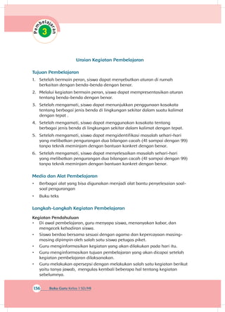 136 Buku Guru Kelas 1 SD/MI
Uraian Kegiatan Pembelajaran
Tujuan Pembelajaran
1.	 Setelah bermain peran, siswa dapat menyebutkan aturan di rumah
berkaitan dengan benda-benda dengan benar.
2.	 Melalui kegiatan bermain peran, siswa dapat mempresentasikan aturan
tentang benda-benda dengan benar.
3.	 Setelah mengamati, siswa dapat menunjukkan penggunaan kosakata
tentang berbagai jenis benda di lingkungan sekitar dalam suatu kalimat
dengan tepat .
4.	 Setelah mengamati, siswa dapat menggunakan kosakata tentang
berbagai jenis benda di lingkungan sekitar dalam kalimat dengan tepat.
5.	 Setelah mengamati, siswa dapat mengidentifikasi masalah sehari-hari
yang melibatkan pengurangan dua bilangan cacah (41 sampai dengan 99)
tanpa teknik meminjam dengan bantuan konkret dengan benar.
6.	 Setelah mengamati, siswa dapat menyelesaikan masalah sehari-hari
yang melibatkan pengurangan dua bilangan cacah (41 sampai dengan 99)
tanpa teknik meminjam dengan bantuan konkret dengan benar.
Media dan Alat Pembelajaran
•	 Berbagai alat yang bisa digunakan menjadi alat bantu penyelesaian soal-
soal pengurangan
•	 Buku teks
Langkah-Langkah Kegiatan Pembelajaran
Kegiatan Pendahuluan
•	 Di awal pembelajaran, guru menyapa siswa, menanyakan kabar, dan
mengecek kehadiran siswa.
•	 Siswa berdoa bersama sesuai dengan agama dan kepercayaan masing-
masing dipimpin oleh salah satu siswa petugas piket.
•	 Guru menginformasikan kegiatan yang akan dilakukan pada hari itu.
•	 Guru menginformasikan tujuan pembelajaran yang akan dicapai setelah
kegiatan pembelajaran dilaksanakan.
•	 Guru melakukan apersepsi dengan melakukan salah satu kegiatan berikut
yaitu tanya jawab, mengulas kembali beberapa hal tentang kegiatan
sebelumnya.
 