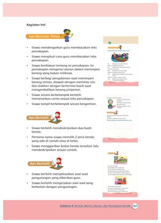 137Subtema 4: Bentuk, Warna, Ukuran, dan Permukaan Benda
Kegiatan Inti
Ayo Bermain
•	 Siswa mendengarkan guru membacakan teks
percakapan.
•	 Siswa mengikuti cara guru membacakan teks
percakapan.
•	 Siswa berdiskusi tentang isi percakapan. Isi
percakapan mengenai aturan dalam meminjam
barang yang bukan miliknya.
•	 Siswa berbagi pengalaman saat meminjam
barang teman, diawali dengan meminta izin
dan diakhiri dengan berterima kasih saat
mengembalikan barang pinjaman.
•	 Siswa secara berkelompok berlatih
memerankan cerita sesuai teks percakapan.
•	 Siswa tampil berkelompok secara bergantian.
A
•	 Siswa berlatih mendeskripsikan dua buah
benda.
•	 Pertama-tama siswa memilih 2 jenis benda
yang ada di rumah atau di kelas.
•	 Siswa menggambar kedua benda tersebut, lalu
mendeskripsikan sesuai contoh.
A
•	 Siswa berlatih menyelesaikan soal-soal
pengurangan yang diberikan guru.
•	 Siswa berlatih mengerjakan soal-soal yang
berkaitan dengan pengurangan.
152 Buku Siswa Kelas 1 SD/MI
Ayo Bermain
Bacalah percakapan berikut dengan cermat.
Ibu : Mengapa kamu sedih, Mutiara?
Mutiara : Penggarisku hilang, Bu.
Ibu : Mungkin kamu lupa menyimpannya.
Tiba-tiba Udin datang.
Udin : Mengapa kamu sedih, Kakak?
: Penggarisku hilang, Udin.
Udin : Maksud Kakak, penggaris yang berwarna
merah?
Mutiara : Iya, betul, warnanya merah.
Udin : Maafkan aku, Kakak. Aku tadi
meminjamnya sebentar.
Mutiara
154 Buku Siswa Kelas 1 SD/MI
Perhatikan gambar berikut ini.
Gambar ini adalah gambar
penggaris.
Bentuknya persegi panjang.
Warnanya merah.
Penggaris digunakan untuk
mengukur.
Pilihlah dua benda yang ada di rumah atau
kelasmu.
Kemudian, gambarlah benda tersebut.
Berilah penjelasan tentang benda seperti contoh.
155Subtema 4: Bentuk, Warna, Ukuran, dan Permukaan Benda
Siti anak yang rajin.
Siti merapikan kamar setiap hari.
Hari ini Siti ingin merapikan buku.
Ada banyak buku yang sudah tidak dipakai.
Siti ingin menyumbangkan kepada orang lain.
Siti memisahkan buku yang akan disumbangkan.
Siti memiliki 43 buah buku.
Siti ingin menyumbangkan 21 buah buku.
Ada berapa buku Siti yang tersisa?
Buku Siti yang tersisa ada 22 buah buku.
 