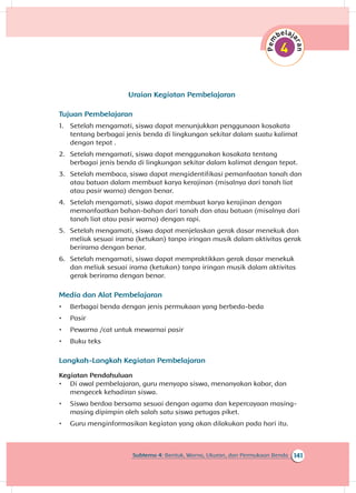 141Subtema 4: Bentuk, Warna, Ukuran, dan Permukaan Benda
Uraian Kegiatan Pembelajaran
Tujuan Pembelajaran
1.	 Setelah mengamati, siswa dapat menunjukkan penggunaan kosakata
tentang berbagai jenis benda di lingkungan sekitar dalam suatu kalimat
dengan tepat .
2.	 Setelah mengamati, siswa dapat menggunakan kosakata tentang
berbagai jenis benda di lingkungan sekitar dalam kalimat dengan tepat.
3.	 Setelah membaca, siswa dapat mengidentifikasi pemanfaatan tanah dan
atau batuan dalam membuat karya kerajinan (misalnya dari tanah liat
atau pasir warna) dengan benar.
4.	 Setelah mengamati, siswa dapat membuat karya kerajinan dengan
memanfaatkan bahan-bahan dari tanah dan atau batuan (misalnya dari
tanah liat atau pasir warna) dengan rapi.
5.	 Setelah mengamati, siswa dapat menjelaskan gerak dasar menekuk dan
meliuk sesuai irama (ketukan) tanpa iringan musik dalam aktivitas gerak
berirama dengan benar.
6.	 Setelah mengamati, siswa dapat mempraktikkan gerak dasar menekuk
dan meliuk sesuai irama (ketukan) tanpa iringan musik dalam aktivitas
gerak berirama dengan benar.
Media dan Alat Pembelajaran
•	 Berbagai benda dengan jenis permukaan yang berbeda-beda
•	 Pasir
•	 Pewarna /cat untuk mewarnai pasir
•	 Buku teks
Langkah-Langkah Kegiatan Pembelajaran
Kegiatan Pendahuluan
•	 Di awal pembelajaran, guru menyapa siswa, menanyakan kabar, dan
mengecek kehadiran siswa.
•	 Siswa berdoa bersama sesuai dengan agama dan kepercayaan masing-
masing dipimpin oleh salah satu siswa petugas piket.
•	 Guru menginformasikan kegiatan yang akan dilakukan pada hari itu.
 