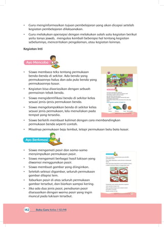 161Subtema 4: Bentuk, Warna, Ukuran, dan Permukaan Benda
A
Pasir merupakan contoh benda yang memiliki
permukaan kasar.
Pasir dapat digunakan untuk bermain membentuk
benda.
Pasir juga dapat digunakan untuk membuat hiasan.
Cobalah membuat lukisan menggunakan pasir.
Gambarlah suatu benda yang kamu inginkan.
Lapisi gambar dengan lem.
Taburi gambar dengan pasir sampai semua
permukaan tertutupi.
Biarkan sampai kering.
142 Buku Guru Kelas 1 SD/MI
•	 Guru menginformasikan tujuan pembelajaran yang akan dicapai setelah
kegiatan pembelajaran dilaksanakan.
•	 Guru melakukan apersepsi dengan melakukan salah satu kegiatan berikut
yaitu tanya jawab, mengulas kembali beberapa hal tentang kegiatan
sebelumnya, menceritakan pengalaman, atau kegiatan lainnya.
Kegiatan Inti
A
•	 Siswa membaca teks tentang permukaan
benda-benda di sekitar. Ada benda yang
permukaannya halus dan ada pula benda yang
permukaannya kasar.
•	 Kegiatan bisa divariasikan dengan sebuah
permainan tebak benda.
•	 Siswa mengidentifikasi benda di sekitar kelas
sesuai jenis-jenis permukaan benda.
•	 Siswa mengelompokkan benda di sekitar kelas
sesuai jenis permukaan, lalu menuliskan pada
tempat yang tersedia.
•	 Siswa berlatih membuat kalimat dengan cara membandingkan
permukaan benda seperti contoh.
•	 Misalnya permukaan baju lembut, tetapi permukaan batu bata kasar.
A
•	 Siswa mengamati pasir dan sama-sama
menyimpulkan permukaan pasir.
•	 Siswa mengamati berbagai hasil lukisan yang
diwarnai menggunakan pasir.
•	 Siswa membuat gambar yang diinginkan.
•	 Setelah selesai digambar, seluruh permukaan
gambar dilapisi lem.
•	 Taburkan pasir di atas seluruh permukaan
gambar tersebut, dan biarkan sampai kering.
•	 Jika ada dua jenis pasir, penaburan pasir
disesuaikan dengan warna pasir yang ingin
muncul pada lukisan tersebut.
159Subtema 4: Bentuk, Warna, Ukuran, dan Permukaan Benda
Lani dan Siti bermain seluncur.
Lani dan Siti dapat meluncur dengan baik.
Permukaan papan seluncur halus.
Edo dan Beni bermain pasir.
Mereka membuat berbagai bentuk dari pasir.
Permukaan pasir kasar.
Permukaan benda ada yang kasar dan ada yang
halus.
Amati gambar-gambar di bawah ini.
Kelinci Selimut Roda Bola basket
 