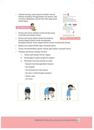 163Subtema 4: Bentuk, Warna, Ukuran, dan Permukaan Benda
A
Kertas adalah benda dapat digunakan untuk
membuat karya.
Bentuknya juga dapat diubah-ubah.
Kertas dapat dilipat menjadi berbagai bentuk.
Kertas dapat dilipat menjadi bentuk segitiga.
Kertas dapat dilipat menjadi bentuk pesawat dan
perahu.
Karet ada yang lentur dan ada yang kaku.
Karet yang lentur dapat ditarik.
Karet yang kaku tidak dapat ditarik.
Karet dapat digunakan untuk mengikat.
Benda memiliki permukaan yang berbeda.
Benda terbuat dari bahan yang berbeda.
143Subtema 4: Bentuk, Warna, Ukuran, dan Permukaan Benda
•	 Setelah kering, siswa dapat memberi warna
lukisan tersebut menggunakan cat warna. Hal
ini harus dilakukan secara hati-hati agar pasir
tidah lepas.
A
•	 Kertas dan karet adalah contoh benda yang
memiliki permukaan halus.
•	 Kertas dan karet dapat diubah bentuknya.
Kertas dapat dilipat untuk membentuk
berbagai bentuk. Karet dapat ditarik untuk membentuk benda.
•	 Badan pun dapat dilatih agar menjadi lentur.
•	 Siswa mempraktikkan gerak meliuk agar badan menjadi lentur.
•	 Tahapan geraknya sebagai berikut
1.	 Sikap awal badan berdiri tegak.
2.	 Rentangkan kedua tangan ke depan.
3.	 Mulailah memutar badan ke arah:
~~ Bawah (membungkukkan badan)
~~ Kiri bawah
~~ Ke samping kiri dan kanan
~~ Ke atas ( melentingkan badan)
~~ Kanan atas
~~ Kiri atas
 