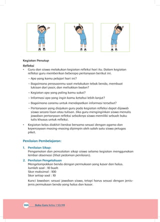 144 Buku Guru Kelas 1 SD/MI
Kegiatan Penutup
Refleksi
•	 Guru dan siswa melakukan kegiatan refleksi hari itu. Dalam kegiatan
refleksi guru memberikan beberapa pertanyaan berikut ini.
~~ Apa yang kamu pelajari hari ini?
~~ Bagaimana perasaanmu saat melakukan tebak benda, membuat
lukisan dari pasir, dan meliukkan badan?
~~ Kegiatan apa yang paling kamu sukai?
~~ Informasi apa yang ingin kamu ketahui lebih lanjut?
~~ Bagaimana caramu untuk mendapatkan informasi tersebut?
~~ Pertanyaan yang diajukan guru pada kegiatan refleksi dapat dijawab
siswa secara lisan atau tulisan. Jika guru menginginkan siswa menulis
jawaban pertanyaan refleksi sebaiknya siswa memiliki sebuah buku
tulis khusus untuk refleksi.
•	 Kegiatan kelas diakhiri berdoa bersama sesuai dengan agama dan
kepercayaan masing-masing dipimpin oleh salah satu siswa petugas
piket.
Penilaian Pembelajaran:
1.	 Penilaian Sikap:
Pengamatan dan pencatatan sikap siswa selama kegiatan menggunakan
lembar observasi (lihat pedoman penilaian).
2.	 Penilaian Pengetahuan
Mengelompokkan benda dengan permukaan yang kasar dan halus.
Jumlah soal : 10 buah
Skor maksimal : 100
Skor setiap soal : 10
Kunci Jawaban: sesuai jawaban siswa, tetapi harus sesuai dengan jenis-
jenis permukaan benda yang halus dan kasar.
 