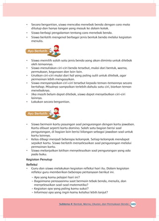 149Subtema 4: Bentuk, Warna, Ukuran, dan Permukaan Benda
•	 Secara bergantian, siswa mencoba menebak benda dengan cara mata
ditutup dan hanya tangan yang masuk ke dalam kotak.
•	 Siswa berbagi pengalaman tentang cara menebak benda.
•	 Siswa berlatih mengenal berbagai jenis bentuk benda melalui kegiatan
menulis.
•	 Siswa memilih salah satu jenis benda yang akan diminta untuk ditebak
oleh temannya.
•	 Siswa menuliskan ciri-ciri benda tersebut, mulai dari bentuk, warna,
permukaan, kegunaan dan lain-lain.
•	 Urutkan ciri-ciri mulai dari hal yang paling sulit untuk ditebak, agar
permainan lebih mengasyikan.
•	 Siswa menyampaikan ciri-ciri tersebut kepada teman-temannya secara
bertahap. Misalnya sampaikan terlebih dahulu satu ciri, biarkan teman
menebaknya.
•	 Jika masih belum dapat ditebak, siswa dapat menyebutkan ciri-ciri
lainnya.
•	 Lakukan secara bergantian.
A
•	 Siswa bermain kartu pasangan soal pengurangan dengan kartu jawaban.
Kartu dibuat seperti kartu domino. Salah satu bagian berisi soal
pengurangan, di bagian lain berisi bilangan sebagai jawaban soal untuk
kartu lainnya.
•	 Kelas dibagi menjadi beberapa kelompok. Setiap kelompok mendapat
sepaket kartu. Siswa berlatih menyelesaikan soal pengurangan melalui
permainan kartu.
•	 Siswa melanjutkan latihan menyelesaikan soal pengurangan yang ada
pada buku.
Kegiatan Penutup
Refleksi
•	 Guru dan siswa melakukan kegiatan refleksi hari itu. Dalam kegiatan
refleksi guru memberikan beberapa pertanyaan berikut ini.
~~ Apa yang kamu pelajari hari ini?
~~ Bagaimana perasaanmu saat bermain tebak benda, menulis, dan
menyelesaikan soal-soal matematika?
~~ Kegiatan apa yang paling kamu sukai?
~~ Informasi apa yang ingin kamu ketahui lebih lanjut?
 