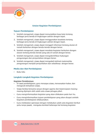 152 Buku Guru Kelas 1 SD/MI
Uraian Kegiatan Pembelajaran
Tujuan Pembelajaran
1.	 Setelah mengamati, siswa dapat menunjukkan kosa kata tentang
berbagai jenis benda di lingkungan sekitar dengan tepat.
2.	 Setelah mengamati, siswa dapat menggunakan kosakata tentang
berbagai jenis benda di lingkungan sekitar dengan tepat.
3.	 Setelah mengamati, siswa dapat menggali informasi tentang aturan di
rumah berkaitan dengan benda-benda dengan benar.
4.	 Setelah mengamati, siswa dapat mendata kegiatan berkaitan dengan
aturan tentang benda-benda yang ada di rumah dengan benar.
5.	 Setelah mengamati, siswa dapat mengidentifikasi hubungan
pengurangan dan penjumlahan dengan benar.
6.	 Setelah mengamati, siswa dapat mengubah kalimat matematika
pengurangan menjadi penjumlahan dan sebaliknya dengan benar.
Media dan Alat Pembelajaran
•	 Buku teks
Langkah-Langkah Kegiatan Pembelajaran
Kegiatan Pendahuluan
•	 Di awal pembelajaran, guru menyapa siswa, menanyakan kabar, dan
mengecek kehadiran siswa.
•	 Siswa berdoa bersama sesuai dengan agama dan kepercayaan masing-
masing dipimpin oleh salah satu siswa petugas piket.
•	 Guru menginformasikan kegiatan yang akan dilakukan pada hari itu.
•	 Guru menginformasikan tujuan pembelajaran yang akan dicapai setelah
kegiatan pembelajaran dilaksanakan.
•	 Guru melakukan apersepsi dengan melakukan salah satu kegiatan berikut
yaitu tanya jawab, mengulas kembali beberapa hal tentang kegiatan
 