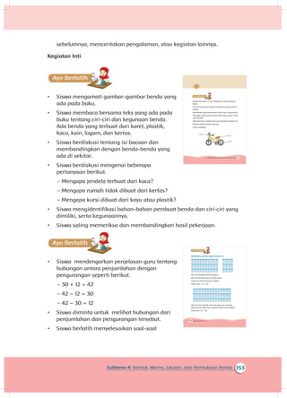 174 Buku Siswa Kelas 1 SD/MI
A
Perhatikan gambar gelas berikut ini.
Ibu Siti memiliki 30 buah gelas.
Ibu Siti membeli lagi 12 buah gelas.
Gelas ibu Siti semuanya adalah...
Ditulis 30 + 12 = 42
Jika ibu Siti memiliki 42 buah gelas dan 12 buah
gelas pecah, gelas ibu Siti yang masih utuh adalah...
Ditulis 42-12 = 30
171Subtema 4: Bentuk, Warna, Ukuran, dan Permukaan Benda
A
Benda memiliki ciri dan kegunaan yang berbeda-
beda.
Ciri dan kegunaan benda berkaitan dengan bahan
benda.
Ada benda yang terbuat dari karet, kaca, atau kertas.
Ada juga benda yang terbuat dari kayu, logam, kain,
atau plastik.
Tahukah kamu terbuat dari apa benda di bawah ini?
Adakah bahan benda lainnya?
Coba sebutkan.
Logam
Plastik
Karet
153Subtema 4: Bentuk, Warna, Ukuran, dan Permukaan Benda
sebelumnya, menceritakan pengalaman, atau kegiatan lainnya.
Kegiatan Inti
Ayo Ber
•	 Siswa mengamati gambar-gambar benda yang
ada pada buku.
•	 Siswa membaca bersama teks yang ada pada
buku tentang ciri-ciri dan kegunaan benda.
Ada benda yang terbuat dari karet, plastik,
kaca, kain, logam, dan kertas.
•	 Siswa berdiskusi tentang isi bacaan dan
membandingkan dengan benda-benda yang
ada di sekitar.
•	 Siswa berdiskusi mengenai beberapa
pertanyaan berikut.
~~ Mengapa jendela terbuat dari kaca?
~~ Mengapa rumah tidak dibuat dari kertas?
~~ Mengapa kursi dibuat dari kayu atau plastik?
•	 Siswa mengidentifikasi bahan-bahan pembuat benda dan ciri-ciri yang
dimiliki, serta kegunaannya.
•	 Siswa saling memeriksa dan membandingkan hasil pekerjaan.
A
•	 Siswa mendengarkan penjelasan guru tentang
hubungan antara penjumlahan dengan
pengurangan seperti berikut.
~~ 30 + 12 = 42
~~ 42 – 12 = 30
~~ 42 – 30 = 12
•	 Siswa diminta untuk melihat hubungan dari
penjumlahan dan pengurangan tersebut.
•	 Siswa berlatih menyelesaikan soal-soal
 