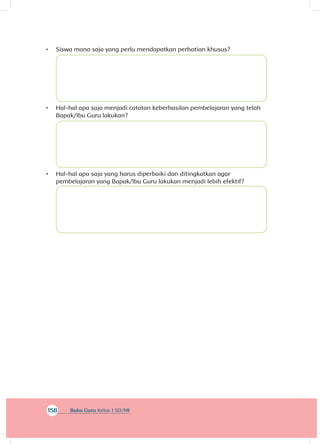 158 Buku Guru Kelas 1 SD/MI
•	 Siswa mana saja yang perlu mendapatkan perhatian khusus?
•	 Hal-hal apa saja menjadi catatan keberhasilan pembelajaran yang telah
Bapak/Ibu Guru lakukan?
•	 Hal-hal apa saja yang harus diperbaiki dan ditingkatkan agar
pembelajaran yang Bapak/Ibu Guru lakukan menjadi lebih efektif?
 