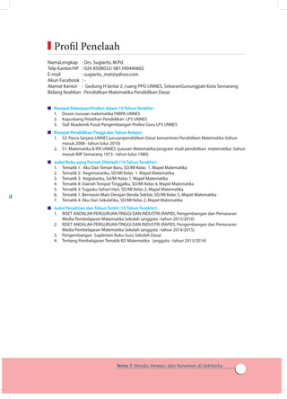 161
Tema 7: Benda, Hewan, dan Tanaman di Sekitarku
	Profil Penelaah
NamaLengkap 	 : Drs. Sugiarto, M.Pd.
Telp Kantor/HP	 : 024 8508032/ 081390440602
E-mail	 : sugiarto_mat@yahoo.com
Akun Facebook	 : -
Alamat Kantor	 : Gedung H lantai 2, ruang PPG UNNES, SekaranGunungpati Kota Semarang
Bidang Keahlian	: Pendidikan Matematika Pendidikan Dasar
	 Riwayat Pekerjaan/Profesi dalam 10 Tahun Terakhir:
1.	 Dosen Jurusan matematika FMIPA UNNES
2.	 Kapusbang Pelatihan Pendidikan LP3 UNNES
3.	 Staf Akademik Pusat Pengembangan Profesi Guru LP3 UNNES
	 Riwayat Pendidikan Tinggi dan Tahun Belajar:
1.	 S2: Pasca Sarjana UNNES jurusanpendidikan Dasar konsentrasi Pendidikan Matematika (tahun
masuk 2008– tahun lulus 2010)
2.	 S1: Matematika  IPA UNNES /jurusan Matematika/program studi pendidikan matematika/ (tahun
masuk IKIP Semarang 1973– tahun lulus 1980)
	 Judul Buku yang Pernah Ditelaah (10 Tahun Terakhir):
1.	 Tematik 1: Aku Dan Teman Baru, SD/MI Kelas 1. Mapel Matematika
2.	 Tematik 2: Kegemaranku, SD/MI Kelas 1. Mapel Matematika
3.	 Tematik 3: Kegiatanku, Sd/Mi Kelas 1. Mapel Matematika
4.	 Tematik 8: Daerah Tempat Tinggalku, SD/MI Kelas 4, Mapel Matematika
5.	 Tematik 3: Tugasku Sehari-Hari, SD/MI Kelas 2, Mapel Matematika
6.	 Tematik 1: Bermasin Main Dengan Benda Sekitar, SD/MI Kelas 5, Mapel Matematika
7.	 Tematik 4: Aku Dan Sekolahku, SD/MI Kelas 2, Mapel Matematika
	 Judul Penelitian dan Tahun Terbit (10 Tahun Terakhir):
1.	 RISET ANDALAN PERGURUAN TINGGI DAN INDUSTRI (RAPID), Pengembangan dan Pemasaran
Media Pembelajaran Matematika Sekolah (anggota –tahun 2015/2016)
2.	 RISET ANDALAN PERGURUAN TINGGI DAN INDUSTRI (RAPID), Pengembangan dan Pemasaran
Media Pembelajaran Matematika Sekolah (anggota –tahun 2014/2015)
3.	 Pengembangan Suplemen Buku Guru Sekolah Dasar
4.	 Tentang Pembelajaran Tematik KD Matematika (anggota –tahun 2013/2014)
 
