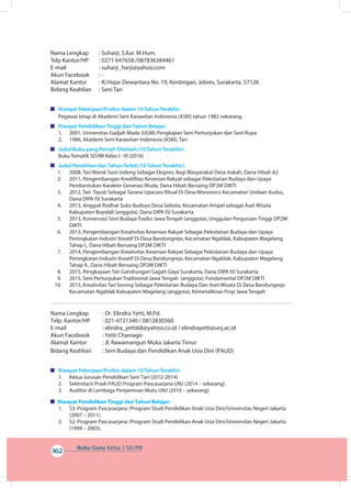 Buku Guru Kelas 1 SD/MI
162
Nama Lengkap		 : Suharji, S.Kar. M.Hum.
Telp Kantor/HP		 : 0271 647658./087836384461
E-mail		 : suharji_harji@yahoo.com
Akun Facebook		 : -
Alamat Kantor		 : Ki Hajar Dewantara No. 19, Kentingan, Jebres, Surakarta. 57126
Bidang Keahlian	 : Seni Tari
	 Riwayat Pekerjaan/Profesi dalam 10 Tahun Terakhir:
Pegawai tetap di Akademi Seni Karawitan Indonesia (ASKI) tahun 1982-sekarang.
	 Riwayat Pendidikan Tinggi dan Tahun Belajar:
	1. 2001, Universitas Gadjah Mada (UGM) Pengkajian Seni Pertunjukan dan Seni Rupa
	2. 1986, Akademi Seni Karawitan Indonesia (ASKI), Tari
	 Judul Buku yang Pernah Ditelaah (10 Tahun Terakhir):
Buku Tematik SD/MI Kelas I - VI (2016)
	 Judul Penelitian dan Tahun Terbit (10 Tahun Terakhir):
1.	 2008, Tari Warok Suro Indeng Sebagai Ekspres, Bagi Masyarakat Desa Jrakah, Dana Hibah A2
2.	 2011, Pengembangan Kreatifitas Kesenian Rakyat sebagai Pelestarian Budaya dan Upaya
Pembentukan Karakter Generasi Muda, Dana Hibah Bersaing DP2M DIKTI
3.	 2012, Tari Tayub Sebagai Sarana Upacara Ritual Di Desa Wonosoco Kecamatan Undaan Kudus,
Dana DIPA ISI Surakarta
4.	 2013, Angguk Rodhat Suko Budoyo Desa Seboto, Kecamatan Ampel sebagai Aset Wisata
Kabupaten Boyolali (anggota), Dana DIPA ISI Surakarta
5.	 2013, Konservasi Seni Budaya Tradisi Jawa Tengah (anggota), Unggulan Perguruan Tinggi DP2M
DIKTI
6.	 2013, Pengembangan Kreativitas Kesenian Rakyat Sebagai Pelestarian Budaya dan Upaya
Peningkatan Industri Kreatif Di Desa Bandungrejo, Kecamatan Ngablak, Kabupaten Magelang
Tahap I., Dana Hibah Bersaing DP2M DIKTI
7.	 2014, Pengembangan Kreativitas Kesenian Rakyat Sebagai Pelestarian Budaya dan Upaya
Peningkatan Industri Kreatif Di Desa Bandungrejo, Kecamatan Ngablak, Kabupaten Magelang
Tahap II., Dana Hibah Bersaing DP2M DIKTI
8.	 2015, Pengkayaan Tari Gandrungan Gagah Gaya Surakarta, Dana DIPA ISI Surakarta
9.	 2015, Seni Pertunjukan Tradisional Jawa Tengah (anggota), Fondamental DP2M DIKTI
10.	 2015, Kreativitas Tari Soreng Sebagai Pelestarian Budaya Dan Aset Wisata Di Desa Bandungrejo
Kecamatan Ngablak Kabupaten Magelang (anggota), Kemendiknas Prop Jawa Tengah
Nama Lengkap		 : Dr. Elindra Yetti, M.Pd.
Telp. Kantor/HP	 : 021-4721340 / 0812830360
E-mail		 : elindra_yetti68@yahoo.co.id / elindrayetti@unj.ac.id
Akun Facebook	 : Yetti Chaniago
Alamat Kantor		 : Jl. Rawamangun Muka Jakarta Timur
Bidang Keahlian	 : Seni Budaya dan Pendidikan Anak Usia Dini (PAUD)
	 Riwayat Pekerjaan/Profesi dalam 10 Tahun Terakhir:
1.	 Ketua Jurusan Pendidikan Seni Tari (2012-2014)
2.	 Sektretaris Prodi PAUD Program Pascasarjana UNJ (2014 – sekarang)
3.	 Auditor di Lembaga Penjaminan Mutu UNJ (2010 – sekarang)
Riwayat Pendidikan Tinggi dan Tahun Belajar:
1.	 S3: Program Pascasarjana /Program Studi Pendidikan Anak Usia Dini/Universitas Negeri Jakarta
(2007 – 2011).
2.	 S2: Program Pascasarjana /Program Studi Pendidikan Anak Usia Dini/Universitas Negeri Jakarta
(1999 – 2003).
 