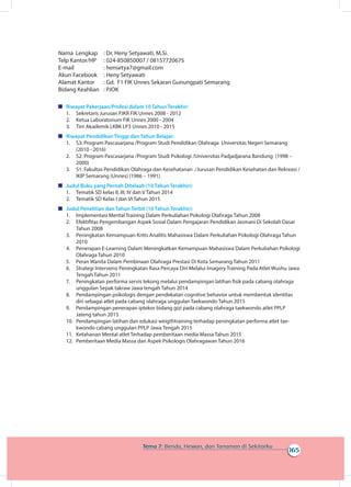 165
Tema 7: Benda, Hewan, dan Tanaman di Sekitarku
Nama Lengkap		 : Dr. Heny Setyawati, M.Si.
Telp Kantor/HP		 : 024-850850007 / 08157720675
E-mail		 : hensetya7@gmail.com
Akun Facebook		 : Heny Setyawati
Alamat Kantor		 : Gd. F1 FIK Unnes Sekaran Gunungpati Semarang
Bidang Keahlian		 : PJOK
	 Riwayat Pekerjaan/Profesi dalam 10 Tahun Terakhir:
1.	 Sekretaris Jurusan PJKR FIK Unnes 2008 - 2012
2.	 Ketua Laboratorium FIK Unnes 2000 - 2004
3.	 Tim Akademik LKBK LP3 Unnes 2010 - 2015
	 Riwayat Pendidikan Tinggi dan Tahun Belajar:
1.	 S3: Program Pascasarjana /Program Studi Pendidikan Olahraga Universitas Negeri Semarang
(2010 - 2016)
2.	 S2: Program Pascasarjana /Program Studi Psikologi /Universitas Padjadjarana Bandung (1998 –
2000)
3.	 S1: Fakultas Pendidikan Olahraga dan Kesehatanan /Jurusan Pendidikan Kesehatan dan Rekreasi /
IKIP Semarang (Unnes) (1986 – 1991)
	 Judul Buku yang Pernah Ditelaah (10 Tahun Terakhir):
1.	 Tematik SD kelas II, III, IV dan V Tahun 2014
2.	 Tematik SD Kelas I dan VI Tahun 2015
	 Judul Penelitian dan Tahun Terbit (10 Tahun Terakhir):
1.	 Implementasi Mental Training Dalam Perkuliahan Psikologi Olahraga Tahun 2008
2.	 Efektifitas Pengembangan Aspek Sosial Dalam Pengajaran Pendidikan Jasmani Di Sekolah Dasar
Tahun 2008
3.	 Peningkatan Kemampuan Kritis Analitis Mahasiswa Dalam Perkuliahan Psikologi Olahraga Tahun
2010
4.	 Penerapan E-Learning Dalam Meningkatkan Kemampuan Mahasiswa Dalam Perkuliahan Psikologi
Olahraga Tahun 2010
5.	 Peran Wanita Dalam Pembinaan Olahraga Prestasi Di Kota Semarang Tahun 2011
6.	 Strategi Intervensi Peningkatan Rasa Percaya Diri Melalui Imagery Training Pada Atlet Wushu Jawa
Tengah Tahun 2011
7.	 Peningkatan performa servis tekong melalui pendampingan latihan fisik pada cabang olahraga
unggulan Sepak takraw Jawa tengah Tahun 2014
8.	 Pendampingan psikologis dengan pendekatan cognitive behavior untuk membentuk identitas
diri sebagai atlet pada cabang olahraga unggulan Taekwondo Tahun 2015
9.	 Pendampingan penerapan iptekor bidang gizi pada cabang olahraga taekwondo atlet PPLP
Jateng tahun 2015
10.	 Pendampingan latihan dan edukasi weigthtraining terhadap peningkatan performa atlet tae-
kwondo cabang unggulan PPLP Jawa Tengah 2015
11.	 Ketahanan Mental atlet Terhadap pemberitaan media Massa Tahun 2015
12.	 Pemberitaan Media Massa dan Aspek Psikologis Olahragawan Tahun 2016
 