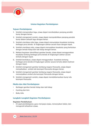 4 Buku Guru Kelas 1 SD/MI
Uraian Kegiatan Pembelajaran
Tujuan Pembelajaran
1.	 Setelah menyanyikan lagu, siswa dapat membedakan panjang pendek
bunyi dengan benar.
2.	 Setelah mengamati contoh, siswa dapat mempraktikkan panjang pendek
bunyi dalam sebuah lagu dengan benar.
3.	 Setelah membaca teks lagu, siswa dapat menunjukan kosakata tentang
berbagai jenis benda di lingkungan sekitar secara lisan dengan tepat.
4.	 Setelah membaca teks, siswa dapat menujukkan kosakata yang berkaitan
dengan benda hidup dan tak hidup dengan benar.
5.	 Melalui kegiatan identifikasi gambar benda, siswa dapat menggunakan
kosakata tentang berbagai jenis benda di lingkungan sekitar secara
tertulis dengan tepat.
6.	 Setelah berdiskusi, siswa dapat menggunakan kosakata tentang
berbagai jenis benda di lingkungan sekitar secara tertulis dalam kalimat
dengan tepat.
7.	 Setelah mengamati gambar lambang negara Pancasila, siswa dapat
menyebutkan simbol sila keempat Pancasila dengan benar.
8.	 Setelah mengamati gambar lambang negara Pancasila, siswa dapat
menunjukkan simbol sila keempat Pancasila dengan benar.
9.	 Setelah mengamati contoh, siswa dapat mendeklamasikan bunyi sila
keempat Pancasila.
Media dan Alat Pembelajaran
•	 Berbagai gambar benda hidup dan tak hidup
•	 Gunting dan lem
•	 Buku teks
Langkah- angkah Kegiatan PembelajaranL
Kegiatan Pendahuluan
•	 Di awal pembelajaran, guru menyapa siswa, menanyakan kabar, dan
mengecek kehadiran siswa.
 
