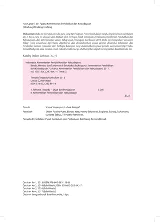 Hak Cipta © 2017 pada Kementerian Pendidikan dan Kebudayaan
Dilindungi Undang-Undang
Disklaimer:BukuinimerupakanbukuguruyangdipersiapkanPemerintahdalamrangkaimplementasiKurikulum
2013. Buku guru ini disusun dan ditelaah oleh berbagai pihak di bawah koordinasi Kementerian Pendidikan dan
Kebudayaan, dan dipergunakan dalam tahap awal penerapan Kurikulum 2013. Buku ini merupakan “dokumen
hidup” yang senantiasa diperbaiki, diperbarui, dan dimutakhirkan sesuai dengan dinamika kebutuhan dan
perubahan zaman. Masukan dari berbagai kalangan yang dialamatkan kepada penulis dan laman http://buku.
kemdikbud.go.id atau melalui email buku@kemdikbud.go.id diharapkan dapat meningkatkan kualitas buku ini.
Katalog Dalam Terbitan (KDT)
Indonesia. Kementerian Pendidikan dan Kebudayaan.
Benda, Hewan, dan Tanaman di Sekitarku : buku guru/ Kementerian Pendidikan
dan Kebudayaan.--Jakarta: Kementerian Pendidikan dan Kebudayaan, 2017.
xvi, 170. : ilus. ; 29,7 cm. -- (Tema; 7)
Tematik Terpadu Kurikulum 2013
Untuk SD/MI Kelas I
ISBN 978-602-282-891-4
1. Tematik Terpadu -- Studi dan Pengajaran			 I. Seri	
II. Kementerian Pendidikan dan Kebudayaan									
372.1
Penulis	 :	Sonya Sinyanyuri, Lubna Assagaf
Penelaah	 : Ekram Pawiro Putro, Elindra Yetti, Henny Setyawati, Sugiarto, Suharji, Suharsono, 		
Suwarta Zebua, Tri Hartiti Retnowati.
Penyelia Penerbitan : Pusat Kurikulum dan Perbukuan, Balitbang, Kemendikbud.
Cetakan Ke-1, 2013 (ISBN 978-602-282-119-9)
Cetakan Ke-2, 2014 (Edisi Revisi, ISBN 978-602-282-142-7)
Cetakan Ke-3, 2016 (Edisi Revisi)
Cetakan Ke-4, 2017 (Edisi Revisi)
Disusun dengan huruf Baar Metanoia, 18 pt.
 