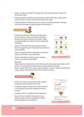 6 Buku Guru Kelas 1 SD/MI
•	 Siswa membaca kembali teks lagu dan teks tentang benda hidup dan
benda tak hidup.
•	 Siswa berdiskusi benda yang disebutkan dalam teks lagu. Selanjutnya,
menentukan termasuk benda hidup atau tak hidup.
•	 Siswa berdiskusi tentang benda lain yang memiliki kesamaan dengan
topi, baik kesamaan fungsi ataupun kesamaan ciri.
•	 Setelah mengenal perbedaan benda hidup
dan tak hidup, siswa mengamati berbagai
benda yang ada di sekitar. Kemudian siswa
mengelompokkan ke dalam benda hidup dan
tak hidup.
•	 Siswa mengamati berbagai gambar benda,
lalu menggunting dan menempel pada tempat
yang tersedia.
•	 Siswa mengidentifikasi keberadaan benda di
kelas sesuai daftar yang diberikan.
•	 Siswa melengkapi kalimat sesuai dengan
materi yang sedang dipelajari.
Misalnya:
Papan tulis termasuk benda tak hidup karena tidak dapat bergerak sendiri.
Teman termasuk benda hidup karena dapat bergerak sendiri.
Alasan yang diberikan siswa dapat beragam sesuai tingkat pemahaman
siswa. Alasan dapat dibenarkan jika sesuai dan logis.
A
•	 Salah satu benda yang ada di kelas adalah
lambang negara Garuda Pancasila.
•	 Lambang negara Garuda Pancasila memiliki
5 sila dengan bunyi dan lambang masing-
masing.
•	 Lambang sila ke-4 adalah kepala banteng.
•	 Bunyi sila ke-4 adalah Kerakyatan yang
dipimpin oleh hikmat kebijaksaan dalam
permusyawaratan/perwakilan
5Subtema 1: Benda Hidup dan Tak Hidup di Sekitarku
Lani
Ikan
Mobil-mobilan
Gedung sekolah
Udin
Sepeda
Garuda Pancasila
Edo
Anak bebek
Boneka
Tiang bendera
Perhatikan gambar benda-benda berikut.
9Subtema 1: Benda Hidup dan Tak Hidup di Sekitarku
Isilah titik-titik di bawah ini dengan benar.
1. .............................. termasuk benda hidup, karena
.....................................................................................
2. .............................. termasuk benda tak hidup,
karena ........................................................................
Benda-benda di kelas harus kita pelihara dengan
baik.
Kegiatan memelihara benda dengan baik termasuk
perbuatan yang terpuji.
Berikut ini adalah lambang negara kita yaitu
Garuda Pancasila.
Lambang negara biasa dipajang pada dinding kelas.
Pada lambang negara tersebut terdapat sila-sila
Pancasila.
Kamu sudah mengetahui sila ke-1 sampai sila ke-3
pada pembelajaran sebelumnya.
 