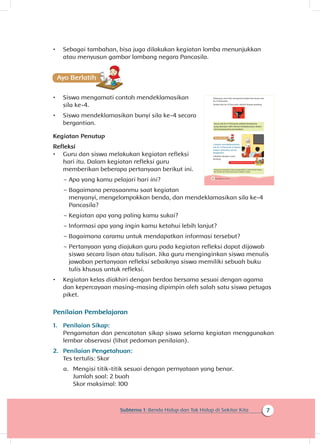 7Subtema 1: Benda Hidup dan Tak Hidup di Sekitar Kita
•	 Sebagai tambahan, bisa juga dilakukan kegiatan lomba menunjukkan
atau menyusun gambar lambang negara Pancasila.
•	 Siswa mengamati contoh mendeklamasikan
sila ke-4.
•	 Siswa mendeklamasikan bunyi sila ke-4 secara
bergantian.
Kegiatan Penutup
Refleksi
•	 Guru dan siswa melakukan kegiatan refleksi
hari itu. Dalam kegiatan refleksi guru
memberikan beberapa pertanyaan berikut ini.
~~ Apa yang kamu pelajari hari ini?
~~ Bagaimana perasaanmu saat kegiatan
menyanyi, mengelompokkan benda, dan mendeklamasikan sila ke-4
Pancasila?
~~ Kegiatan apa yang paling kamu sukai?
~~ Informasi apa yang ingin kamu ketahui lebih lanjut?
~~ Bagaimana caramu untuk mendapatkan informasi tersebut?
~~ Pertanyaan yang diajukan guru pada kegiatan refleksi dapat dijawab
siswa secara lisan atau tulisan. Jika guru menginginkan siswa menulis
jawaban pertanyaan refleksi sebaiknya siswa memiliki sebuah buku
tulis khusus untuk refleksi.
•	 Kegiatan kelas diakhiri dengan berdoa bersama sesuai dengan agama
dan kepercayaan masing-masing dipimpin oleh salah satu siswa petugas
piket.
Penilaian Pembelajaran
1.	 Penilaian Sikap:
Pengamatan dan pencatatan sikap siswa selama kegiatan menggunakan
lembar observasi (lihat pedoman penilaian).
2.	 Penilaian Pengetahuan:
Tes tertulis: Skor
a.	 Mengisi titik-titik sesuai dengan pernyataan yang benar.
Jumlah soal: 2 buah
Skor maksimal: 100
10 Buku Siswa Kelas 1 SD/MI
Sekarang, mari kita mengenal simbol dan bunyi sila
ke-4 Pancasila.
Simbol sila ke-4 Pancasila adalah kepala banteng.
Bunyi sila ke-4 Pancasila adalah Kerakyatan
yang dipimpin oleh hikmat kebijaksanaan dalam
permusyawaratan/perwakilan
Cobalah mendeklamasikan
sila ke-4 Pancasila di depan
teman-temanmu secara
bergantian.
Lakukan dengan suara
lantang.
Orang tua membantu siswa mengenalkan contoh benda hidup
dan benda tak hidup yang ada di sekitar rumah.
.
 