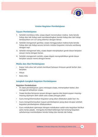 11Subtema 1: Benda Hidup dan Tak Hidup di Sekitar Kita
Uraian Kegiatan Pembelajaran
Tujuan Pembelajaran
1.	 Setelah membaca teks, siswa dapat menemukan makna kata benda
hidup dan tak hidup saat membandingkan benda hidup dan tak hidup
berdasarkan ciri-ciri yang ditemui dengan benar.
2.	 Setelah mengamati gambar, siswa menggunakan makna kata benda
hidup dan tak hidup secara tertulis melalui kegiatan menulis sambung
dengan rapi.
3.	 Setelah mengamati teks, siswa dapat menjelaskan gerak dasar berjalan
sesuai irama dengan benar.
4.	 Setelah mengamati contoh, siswa dapat mempraktikkan gerak dasar
berjalan sesuai irama	dengan benar.
Media dan Alat Pembelajaran
•	 Kapur tulis atau tali untuk membuat batasan lintasan gerak berlari dan
berjalan
•	 Peluit
•	 Buku teks
Langkah-Langkah Kegiatan Pembelajaran
Kegiatan Pendahuluan
•	 Di awal pembelajaran, guru menyapa siswa, menanyakan kabar, dan
mengecek kehadiran siswa.
•	 Siswa berdoa bersama sesuai dengan agama dan kepercayaan masing-
masing dipimpin oleh salah satu siswa petugas piket.
•	 Guru menginformasikan kegiatan yang akan dilakukan pada hari itu.
•	 Guru menginformasikan tujuan pembelajaran yang akan dicapai setelah
kegiatan pembelajaran dilaksanakan.
•	 Guru melakukan apersepsi dengan melakukan salah satu kegiatan berikut
yaitu tanya jawab, mengulas kembali beberapa hal tentang kegiatan
sebelumnya membedakan benda hidup dan benda tak hidup.
 
