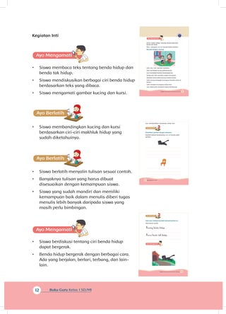 12 Buku Guru Kelas 1 SD/MI
Kegiatan Inti
A
•	 Siswa membaca teks tentang benda hidup dan
benda tak hidup.
•	 Siswa mendiskusikan berbagai ciri benda hidup
berdasarkan teks yang dibaca.
•	 Siswa mengamati gambar kucing dan kursi.
•	 Siswa membandingkan kucing dan kursi
berdasarkan ciri-ciri makhluk hidup yang
sudah diketahuinya.
•	 Siswa berlatih menyalin tulisan sesuai contoh.
•	 Banyaknya tulisan yang harus dibuat
disesuaikan dengan kemampuan siswa.
•	 Siswa yang sudah mandiri dan memiliki
kemampuan baik dalam menulis diberi tugas
menulis lebih banyak daripada siswa yang
masih perlu bimbingan.
A
•	 Siswa berdiskusi tentang ciri benda hidup
dapat bergerak.
•	 Benda hidup bergerak dengan berbagai cara.
Ada yang berjalan, berlari, terbang, dan lain-
lain.
11Subtema 1: Benda Hidup dan Tak Hidup di Sekitarku
Kamu sudah belajar tentang benda hidup dan
benda tak hidup.
Mari, mengenal ciri-ciri benda-benda tersebut.
Bacalah dengan nyaring.
Udin dan Lani bermain bersama.
Udin membawa kucing peliharaannya.
Lani membawa boneka kesayangannya.
Setiap hari Udin memberi makan kucingnya.
Semakin lama tubuh kucing tumbuh besar.
Udin sering mengajak kucingnya berjalan-jalan di
taman.
Udin merawat kucingnya setiap hari.
Lani tidak perlu memberi makan bonekanya.
12 Buku Siswa Kelas 1 SD/MI
Lani membersihkan bonekanya setiap hari.
Perhatikan gambar dengan saksama.
Buatlah kalimat berdasarkan ciri-ciri benda pada
gambar.
13Subtema 1: Benda Hidup dan Tak Hidup di Sekitarku
Salin dan tuliskan kembali kalimat berikut ini.
Ikuti sesuai contoh.
Kucing benda hidup.
Kursi benda tak hidup.
 