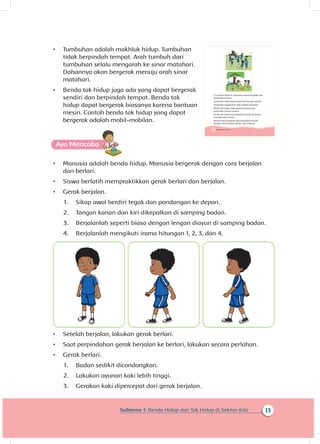 13Subtema 1: Benda Hidup dan Tak Hidup di Sekitar Kita
•	 Tumbuhan adalah makhluk hidup. Tumbuhan
tidak berpindah tempat. Arah tumbuh dari
tumbuhan selalu mengarah ke sinar matahari.
Dahannya akan bergerak menuju arah sinar
matahari.
•	 Benda tak hidup juga ada yang dapat bergerak
sendiri dan berpindah tempat. Benda tak
hidup dapat bergerak biasanya karena bantuan
mesin. Contoh benda tak hidup yang dapat
bergerak adalah mobil-mobilan.
•	 Manusia adalah benda hidup. Manusia bergerak dengan cara berjalan
dan berlari.
•	 Siswa berlatih mempraktikkan gerak berlari dan berjalan.
•	 Gerak berjalan.
1.	 Sikap awal berdiri tegak dan pandangan ke depan.
2.	 Tangan kanan dan kiri dikepalkan di samping badan.
3.	 Berjalanlah seperti biasa dengan lengan diayun di samping badan.
4.	 Berjalanlah mengikuti irama hitungan 1, 2, 3, dan 4.
•	 Setelah berjalan, lakukan gerak berlari.
•	 Saat perpindahan gerak berjalan ke berlari, lakukan secara perlahan.
•	 Gerak berlari.
1.	 Badan sedikit dicondongkan.
2.	 Lakukan ayunan kaki lebih tinggi.
3.	 Gerakan kaki dipercepat dari gerak berjalan.
14 Buku Siswa Kelas 1 SD/MI
Ciri benda hidup di antaranya dapat bergerak dan
berpindah tempat.
Tumbuhan tidak dapat berpindah tempat sendiri.
Tumbuhan bergerak ke arah cahaya matahari.
Benda tak hidup tidak dapat bergerak dan
berpindah tempat sendiri.
Benda tak hidup yang bergerak sendiri biasanya
menggunakan mesin.
Benda hidup bergerak dan berpindah tempat
dengan cara berjalan, berlari, dan terbang.
 
