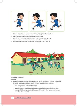 14 Buku Guru Kelas 1 SD/MI
•	 Siswa melakukan gerakan kombinasi berjalan dan berlari.
•	 Berjalan dan berlari sesuai irama hitungan.
•	 Lakukan gerakan berjalan untuk hitungan 1, 2, 3, dan 4.
•	 Lakukan gerakan berlari untuk hitungan 5, 6, 7, dan 8.
Kegiatan Penutup
Refleksi
•	 Guru dan siswa melakukan kegiatan refleksi hari itu. Dalam kegiatan
refleksi guru memberikan beberapa pertanyaan berikut ini.
~~ Apa yang kamu pelajari hari ini?
~~ Bagaimana perasaanmu saat membandingkan dua jenis benda,
mempraktikkan gerak berjalan, gerak berlari, dan gerak kombinasi
berjalan dan berlari?
 