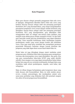 iii
Tema 7: Benda, Hewan, dan Tanaman di Sekitarku
Kata Pengantar
Buku guru disusun sebagai pemandu penggunaan buku teks siswa
di lapangan. Sebagaimana diketahui bahwa buku teks siswa yang
berbasis aktivitas disusun sebagai salah satu penunjang penerapan
Kurikulum 2013 yang disempurnakan, yang sangat mengedepankan
pencapaian kompetensi siswa sesuai dengan standar kelulusan yang
ditetapkan. Karena hanya sebagai salah satu penunjang penerapan
Kurikulum 2013 yang disempurnakan, guru diharapkan tidak
menggunakan buku ini sebagai satu-satunya buku panduan yang
menjadi acuan dalam proses belajar mengajar di kelas. Isi dari buku
guru hanyalah contoh aktivitas pembelajaran yang dapat dilakukan
di kelas. Guru memiliki keleluasaan untuk membangun kegiatan
pembelajaran sendiri yang sesuai dengan kondisi dan kebutuhan
siswa. Guru juga tetap harus membuka dan mempelajari peraturan
pemerintah khususnya berkaitan dengan konsep penilaian dan
pelaporan yang tidak dapat diurai secara detail dalam buku ini.
Meski buku ini juga dilengkapi dengan materi tambahan untuk
pengayaan guru, kehadiran buku-buku penunjang guna memperkaya
wawasan dan keterampilan siswa tetap dibutuhkan. Jika perlu, bisa
saja guru memanfaatkan buku-buku KTSP yang sudah dimiliki
sekolah. Guru maupun siswa juga dapat memanfaatkan bahan-bahan
belajar lain yang relevan, termasuk ensiklopedia, berbagai buku yang
membahas topik terkait pembelajaran, majalah, surat kabar, dan
sebagainya.
Buku ini dibuat dengan berlandaskan pada kompetensi dasar yang
telah disusun oleh Kemendikbud. Buku ini telah melalui proses
review, evaluasi, penyuntingan, dan mendapatkan catatan serta
saran-saran perbaikan yang dilakukan baik oleh penelaah maupun
tim editor di bawah pengawasan Kemendikbud.
 