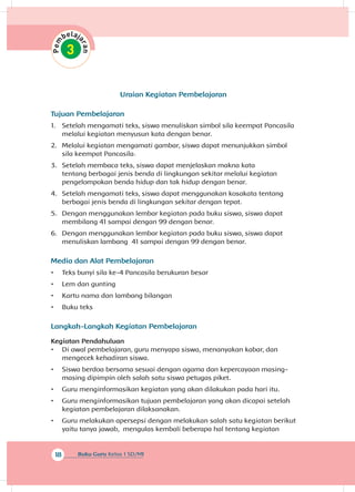 18 Buku Guru Kelas 1 SD/MI
Uraian Kegiatan Pembelajaran
Tujuan Pembelajaran
1.	 Setelah mengamati teks, siswa menuliskan simbol sila keempat Pancasila
melalui kegiatan menyusun kata dengan benar.
2.	 Melalui kegiatan mengamati gambar, siswa dapat menunjukkan simbol
sila keempat Pancasila
3.	 Setelah membaca teks, siswa dapat menjelaskan makna kata
tentang berbagai jenis benda di lingkungan sekitar melalui kegiatan
pengelompokan benda hidup dan tak hidup dengan benar.
4.	 Setelah mengamati teks, siswa dapat menggunakan kosakata tentang
berbagai jenis benda di lingkungan sekitar dengan tepat.
5.	 Dengan menggunakan lembar kegiatan pada buku siswa, siswa dapat
membilang 41 sampai dengan 99 dengan benar.
6.	 Dengan menggunakan lembar kegiatan pada buku siswa, siswa dapat
menuliskan lambang 41 sampai dengan 99 dengan benar.
Media dan Alat Pembelajaran
•	 Teks bunyi sila ke-4 Pancasila berukuran besar
•	 Lem dan gunting
•	 Kartu nama dan lambang bilangan
•	 Buku teks
Langkah-Langkah Kegiatan Pembelajaran
Kegiatan Pendahuluan
•	 Di awal pembelajaran, guru menyapa siswa, menanyakan kabar, dan
mengecek kehadiran siswa.
•	 Siswa berdoa bersama sesuai dengan agama dan kepercayaan masing-
masing dipimpin oleh salah satu siswa petugas piket.
•	 Guru menginformasikan kegiatan yang akan dilakukan pada hari itu.
•	 Guru menginformasikan tujuan pembelajaran yang akan dicapai setelah
kegiatan pembelajaran dilaksanakan.
•	 Guru melakukan apersepsi dengan melakukan salah satu kegiatan berikut
yaitu tanya jawab, mengulas kembali beberapa hal tentang kegiatan
.
 