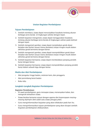 25Subtema 1: Benda Hidup dan Tak Hidup di Sekitar Kita
Uraian Kegiatan Pembelajaran
Tujuan Pembelajaran
1.	 Setelah membaca, siswa dapat menunjukkan kosakata tentang ukuran
berbagai jenis benda di lingkungan sekitar dengan tepat.
2.	 Setelah kegiatan mengamati, siswa dapat menggunakan kosakata
tentang ukuran berbagai jenis benda di lingkungan sekitar pada kalimat
dengan tepat.
3.	 Setelah mengamati gambar, siswa dapat menjelaskan gerak dasar
berjalan dan berlari sesuai irama (ketukan) tanpa iringan musik dalam
aktivitas gerak berirama dengan benar.
4.	 Setelah mengamati gambar, siswa dapat mempraktikkan gerak dasar
berjalan dan berlari sesuai irama (ketukan) tanpa iringan musik dalam
aktivitas gerak berirama dengan benar.
5.	 Setelah kegiatan bernyanyi, siswa dapat membedakan panjang pendek
bunyi dengan benar.
6.	 Setelah kegiatan bernyanyi, siswa dapat mempraktikkan panjang pendek
bunyi dalam sebuah lagu dengan benar.
Media dan Alat Pembelajaran
•	 Alat pengukur tinggi badan, meteran kain, dan penggaris
•	 Alat penimbang berat badan
•	 Buku teks
Langkah-Langkah Kegiatan Pembelajaran
Kegiatan Pendahuluan
•	 Di awal pembelajaran, guru menyapa siswa, menanyakan kabar, dan
mengecek kehadiran siswa.
•	 Siswa berdoa bersama sesuai dengan agama dan kepercayaan masing-
masing dipimpin oleh salah satu siswa petugas piket.
•	 Guru menginformasikan kegiatan yang akan dilakukan pada hari itu.
•	 Guru menginformasikan tujuan pembelajaran yang akan dicapai setelah
kegiatan pembelajaran dilaksanakan.
 