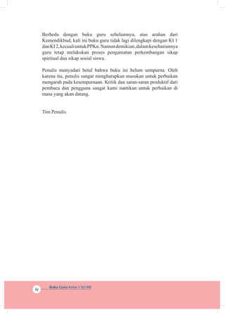 Buku Guru Kelas 1 SD/MI
iv
Berbeda dengan buku guru sebelumnya, atas arahan dari
Kemendikbud, kali ini buku guru tidak lagi dilengkapi dengan KI 1
danKI2,kecualiuntukPPKn.Namundemikian,dalamkesehariannya
guru tetap melakukan proses pengamatan perkembangan sikap
spiritual dan sikap sosial siswa.
Penulis menyadari betul bahwa buku ini belum sempurna. Oleh
karena itu, penulis sangat mengharapkan masukan untuk perbaikan
mengarah pada kesempurnaan. Kritik dan saran-saran produktif dari
pembaca dan pengguna sangat kami nantikan untuk perbaikan di
masa yang akan datang.
Tim Penulis
 