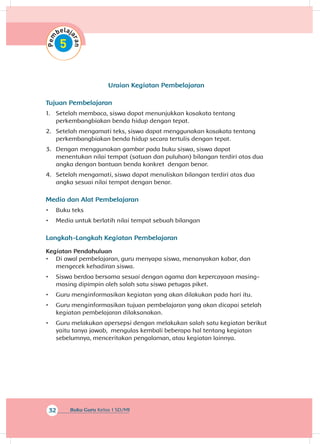 32 Buku Guru Kelas 1 SD/MI
Uraian Kegiatan Pembelajaran
Tujuan Pembelajaran
1.	 Setelah membaca, siswa dapat menunjukkan kosakata tentang
perkembangbiakan benda hidup dengan tepat.
2.	 Setelah mengamati teks, siswa dapat menggunakan kosakata tentang
perkembangbiakan benda hidup secara tertulis dengan tepat.
3.	 Dengan menggunakan gambar pada buku siswa, siswa dapat
menentukan nilai tempat (satuan dan puluhan) bilangan terdiri atas dua
angka dengan bantuan benda konkret dengan benar.
4.	 Setelah mengamati, siswa dapat menuliskan bilangan terdiri atas dua
angka sesuai nilai tempat dengan benar.
Media dan Alat Pembelajaran
•	 Buku teks
•	 Media untuk berlatih nilai tempat sebuah bilangan
Langkah-Langkah Kegiatan Pembelajaran
Kegiatan Pendahuluan
•	 Di awal pembelajaran, guru menyapa siswa, menanyakan kabar, dan
mengecek kehadiran siswa.
•	 Siswa berdoa bersama sesuai dengan agama dan kepercayaan masing-
masing dipimpin oleh salah satu siswa petugas piket.
•	 Guru menginformasikan kegiatan yang akan dilakukan pada hari itu.
•	 Guru menginformasikan tujuan pembelajaran yang akan dicapai setelah
kegiatan pembelajaran dilaksanakan.
•	 Guru melakukan apersepsi dengan melakukan salah satu kegiatan berikut
yaitu tanya jawab, mengulas kembali beberapa hal tentang kegiatan
sebelumnya, menceritakan pengalaman, atau kegiatan lainnya.
 